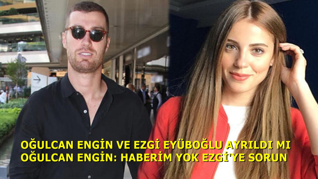 Oğulcan Engin Ezgi Eyüboğlu İle Ayrıldı: Haberim Yok Ezgi'ye Sorun